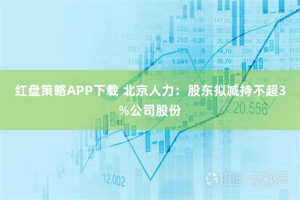 红盘策略APP下载 北京人力：股东拟减持不超3%公司股份