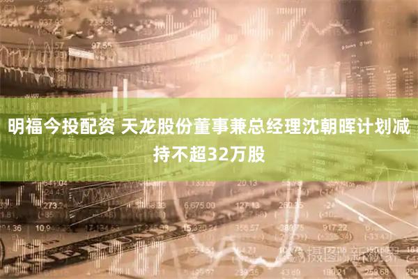 明福今投配资 天龙股份董事兼总经理沈朝晖计划减持不超32万股
