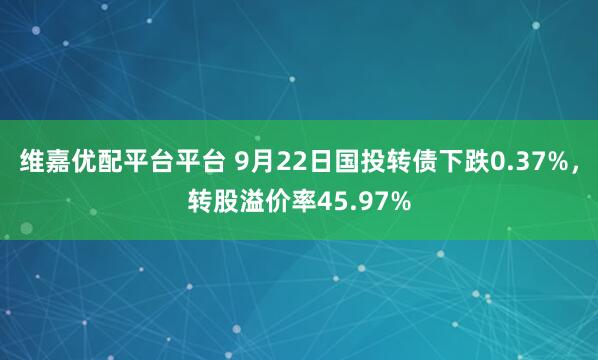 维嘉优配平台平台 9月22日国投转债下跌0.37%，转股溢价率45.97%
