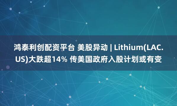 鸿泰利创配资平台 美股异动 | Lithium(LAC.US)大跌超14% 传美国政府入股计划或有变