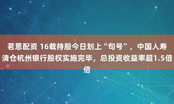 茗恩配资 16载持股今日划上“句号”，中国人寿清仓杭州银行股权实施完毕，总投资收益率超1.5倍