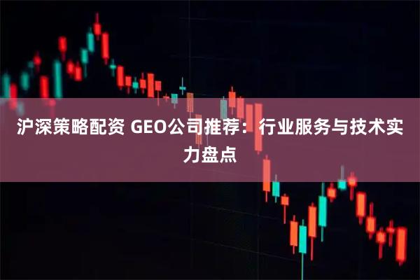 沪深策略配资 GEO公司推荐：行业服务与技术实力盘点