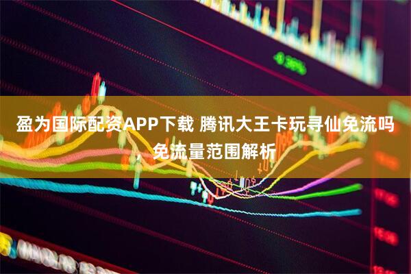 盈为国际配资APP下载 腾讯大王卡玩寻仙免流吗，免流量范围解析