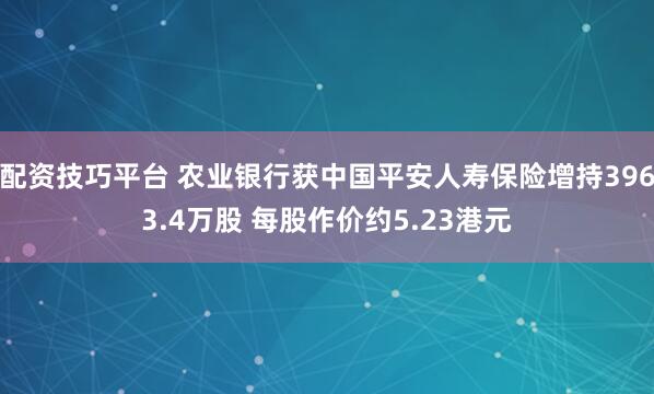 配资技巧平台 农业银行获中国平安人寿保险增持3963.4万股 每股作价约5.23港元