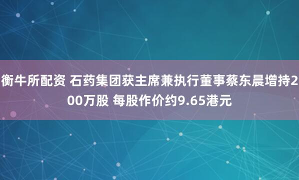 衡牛所配资 石药集团获主席兼执行董事蔡东晨增持200万股 每股作价约9.65港元