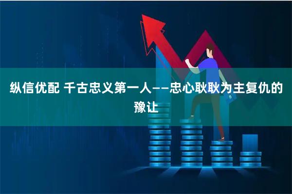 纵信优配 千古忠义第一人——忠心耿耿为主复仇的豫让