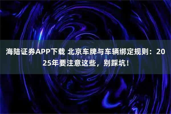 海陆证券APP下载 北京车牌与车辆绑定规则：2025年要注意这些，别踩坑！
