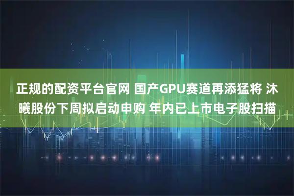 正规的配资平台官网 国产GPU赛道再添猛将 沐曦股份下周拟启动申购 年内已上市电子股扫描