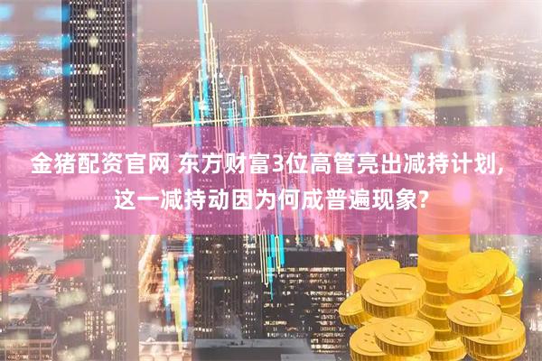 金猪配资官网 东方财富3位高管亮出减持计划, 这一减持动因为何成普遍现象?