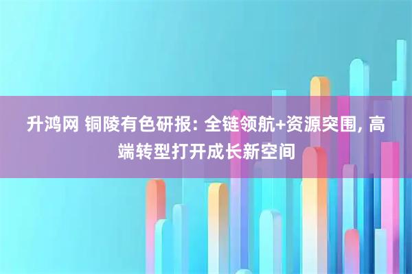 升鸿网 铜陵有色研报: 全链领航+资源突围, 高端转型打开成长新空间
