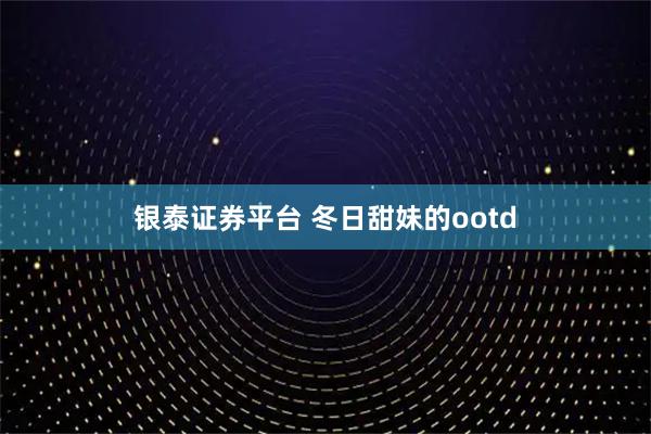 银泰证券平台 冬日甜妹的ootd