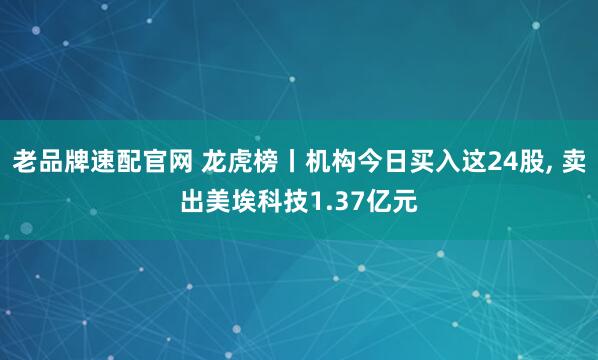 老品牌速配官网 龙虎榜丨机构今日买入这24股, 卖出美埃科技1.37亿元