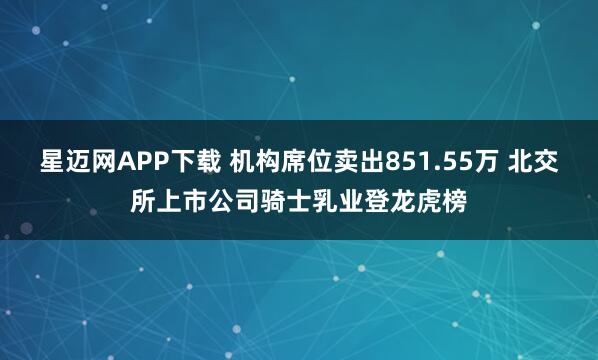 星迈网APP下载 机构席位卖出851.55万 北交所上市公司骑士乳业登龙虎榜
