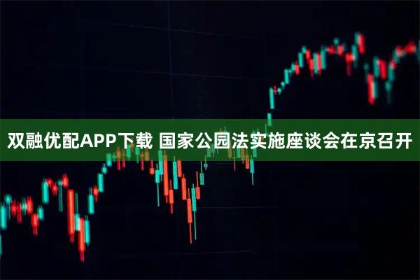 双融优配APP下载 国家公园法实施座谈会在京召开