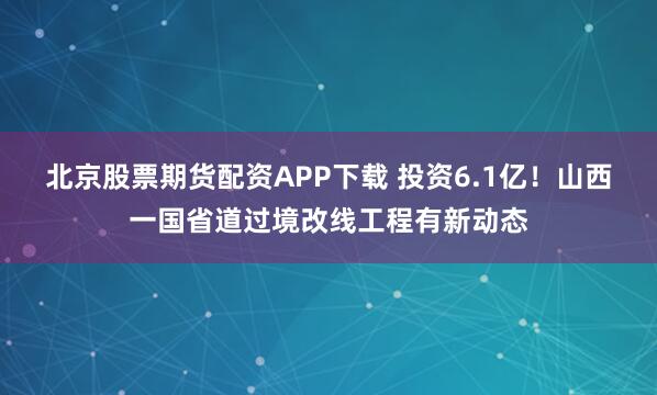 北京股票期货配资APP下载 投资6.1亿！山西一国省道过境改线工程有新动态