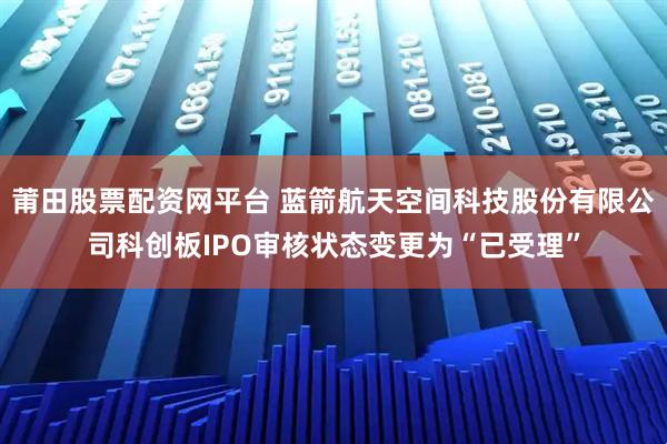 莆田股票配资网平台 蓝箭航天空间科技股份有限公司科创板IPO审核状态变更为“已受理”