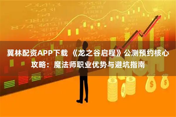翼林配资APP下载 《龙之谷启程》公测预约核心攻略：魔法师职业优势与避坑指南