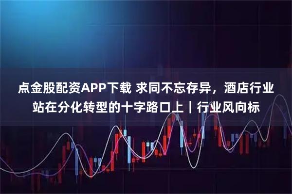 点金股配资APP下载 求同不忘存异，酒店行业站在分化转型的十字路口上｜行业风向标