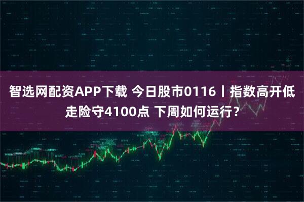 智选网配资APP下载 今日股市0116丨指数高开低走险守4100点 下周如何运行？
