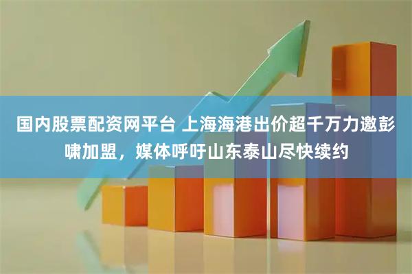 国内股票配资网平台 上海海港出价超千万力邀彭啸加盟，媒体呼吁山东泰山尽快续约