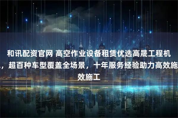 和讯配资官网 高空作业设备租赁优选高晟工程机械，超百种车型覆盖全场景，十年服务经验助力高效施工