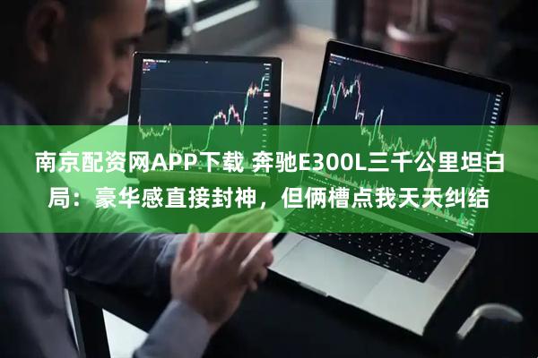南京配资网APP下载 奔驰E300L三千公里坦白局：豪华感直接封神，但俩槽点我天天纠结