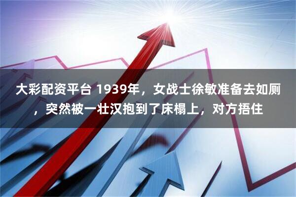 大彩配资平台 1939年，女战士徐敏准备去如厕，突然被一壮汉抱到了床榻上，对方捂住