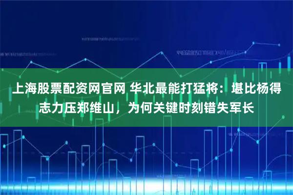 上海股票配资网官网 华北最能打猛将：堪比杨得志力压郑维山，为何关键时刻错失军长