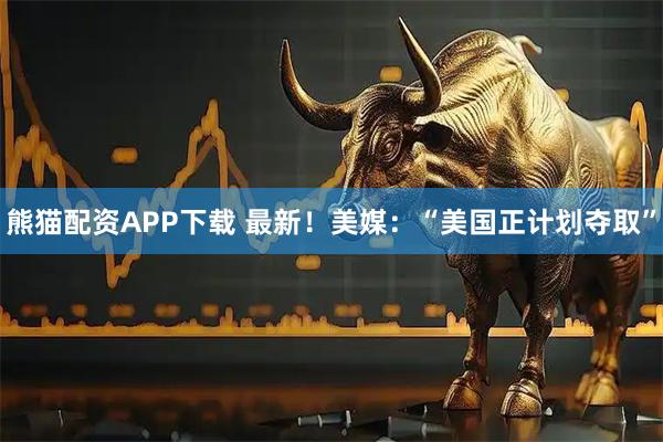 熊猫配资APP下载 最新！美媒：“美国正计划夺取”