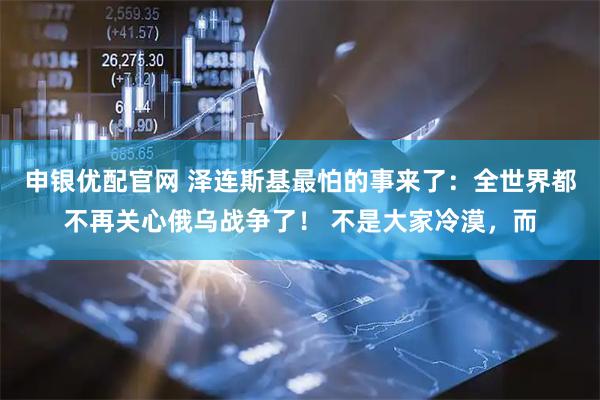 申银优配官网 泽连斯基最怕的事来了：全世界都不再关心俄乌战争了！ 不是大家冷漠，而
