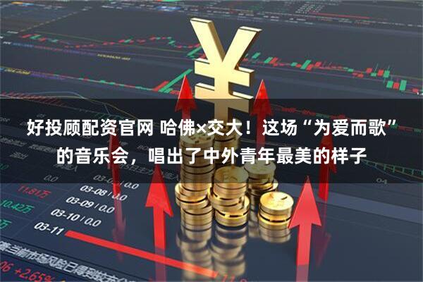 好投顾配资官网 哈佛×交大！这场“为爱而歌”的音乐会，唱出了中外青年最美的样子