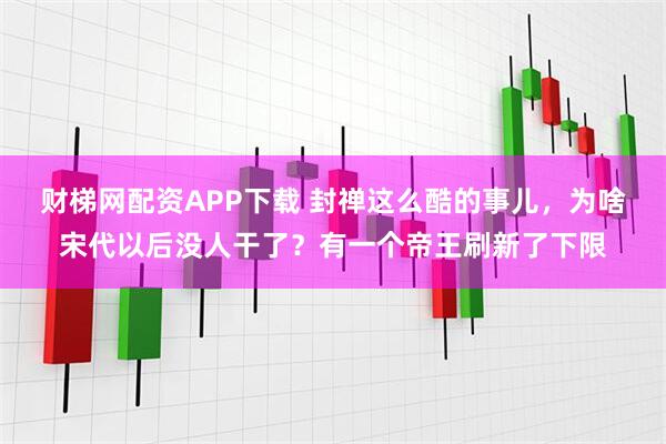 财梯网配资APP下载 封禅这么酷的事儿，为啥宋代以后没人干了？有一个帝王刷新了下限
