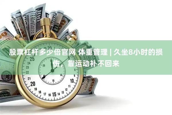 股票杠杆多少倍官网 体重管理 | 久坐8小时的损伤，靠运动补不回来