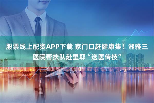 股票线上配资APP下载 家门口赶健康集！湘雅三医院帮扶队赴里耶“送医传技”