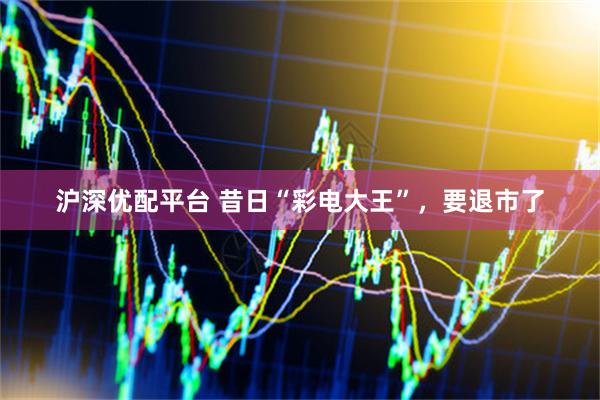 沪深优配平台 昔日“彩电大王”，要退市了
